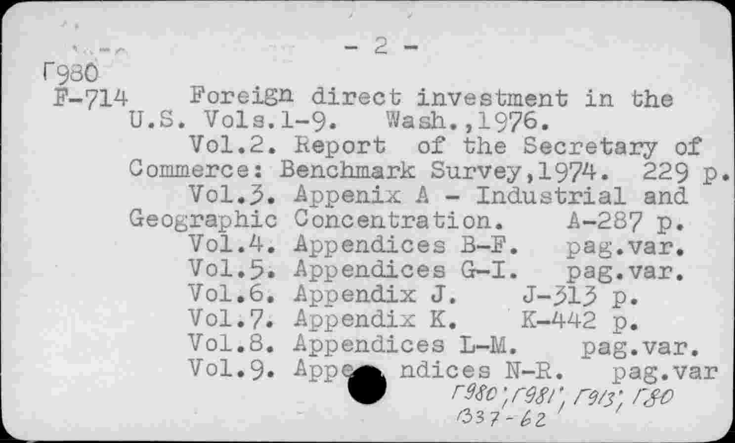 ﻿2
r980
F-714 Foreign direct investment in the
U.S. Vols.1-9. Wash.,1976.
Vol.2. Report of the Secretary of Commerce: Benchmark Survey,1974. 229 p
Vol.3. Appenix A - Industrial and
Geographic Vol.4. Vol.5. Vol.6. Vol.7. Vol.8. Vol.9.
Concentration. A-287 p.
Appendices B-F.	pag.var.
Appendices G-I.	pag.var.
Appendix J.	J-.51.5 p.
Appendix K.	K-442 p.
Appendices L-M. pag.var.
App<^^ ndices N-R. pag.var
W	‘ r98l ' rw. r&)